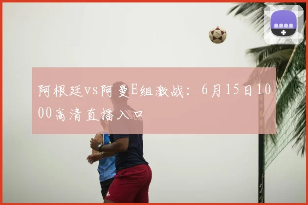 阿根廷vs阿曼E组激战:6月15日1000高清直播入口